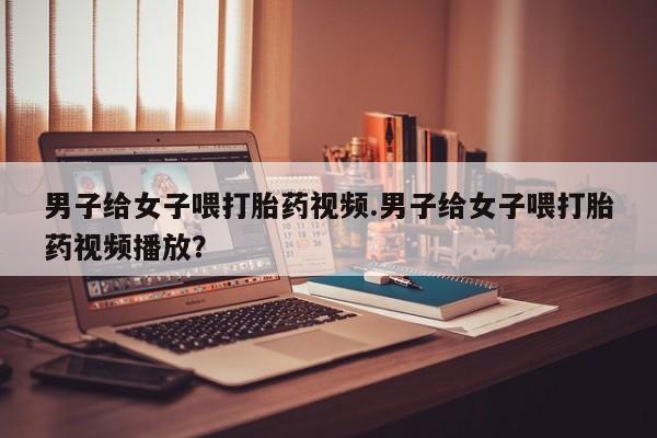 售米非司酮片包邮男子给女子喂打胎药视频.男子给女子喂打胎药视频播放？