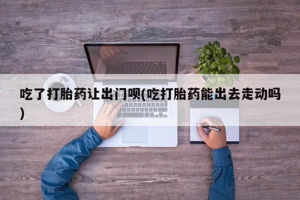 售米非司酮片包邮吃了打胎药让出门呗(吃打胎药能出去走动吗)