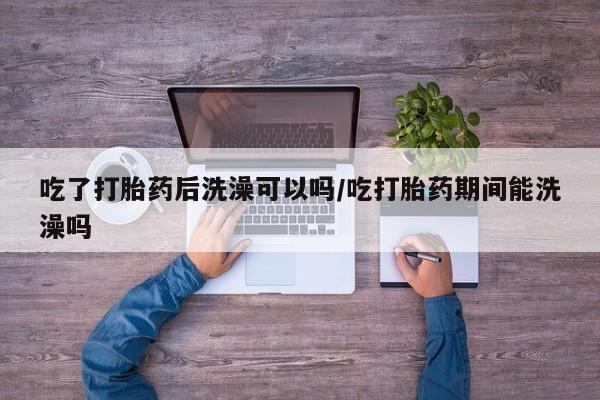 售米非司酮片包邮吃了打胎药后洗澡可以吗/吃打胎药期间能洗澡吗