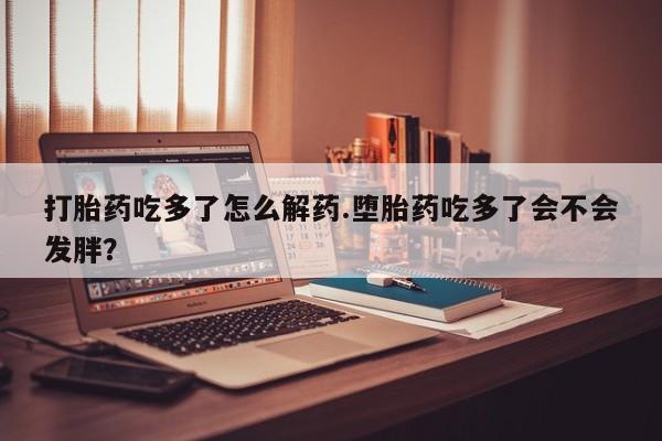 售米非司酮片包邮打胎药吃多了怎么解药.堕胎药吃多了会不会发胖？