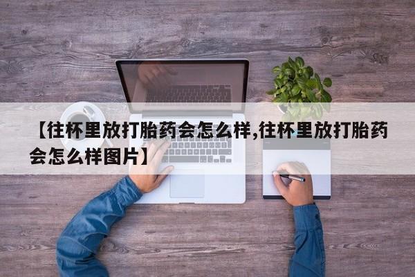 售米非司酮片包邮【往杯里放打胎药会怎么样,往杯里放打胎药会怎么样图片】