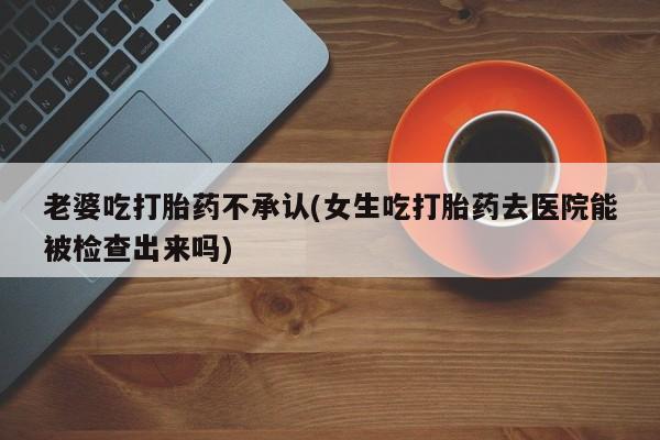 售米非司酮片包邮老婆吃打胎药不承认(女生吃打胎药去医院能被检查出来吗)