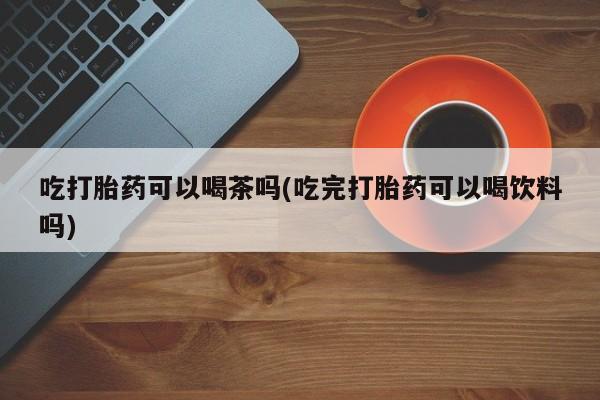 售米非司酮片包邮吃打胎药可以喝茶吗(吃完打胎药可以喝饮料吗)