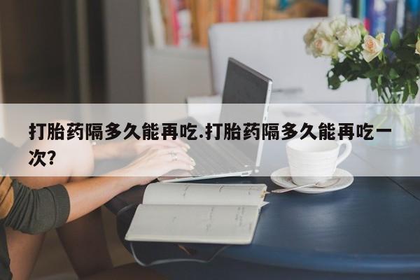 售米非司酮片包邮打胎药隔多久能再吃.打胎药隔多久能再吃一次？