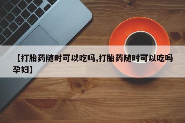 售米非司酮片包邮【打胎药随时可以吃吗,打胎药随时可以吃吗孕妇】