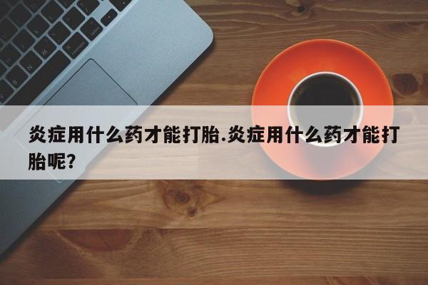 售米非司酮片包邮炎症用什么药才能打胎.炎症用什么药才能打胎呢？