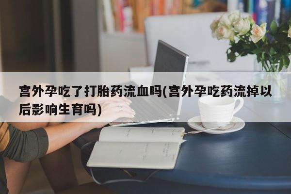售米非司酮片包邮宫外孕吃了打胎药流血吗(宫外孕吃药流掉以后影响生育吗)