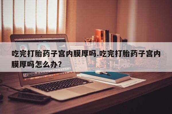 售米非司酮片包邮吃完打胎药子宫内膜厚吗.吃完打胎药子宫内膜厚吗怎么办？
