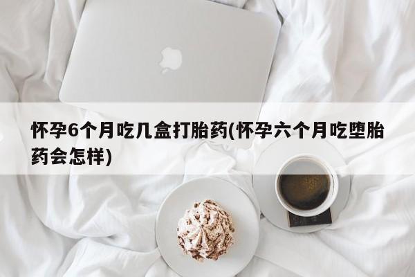 售米非司酮片包邮怀孕6个月吃几盒打胎药(怀孕六个月吃堕胎药会怎样)