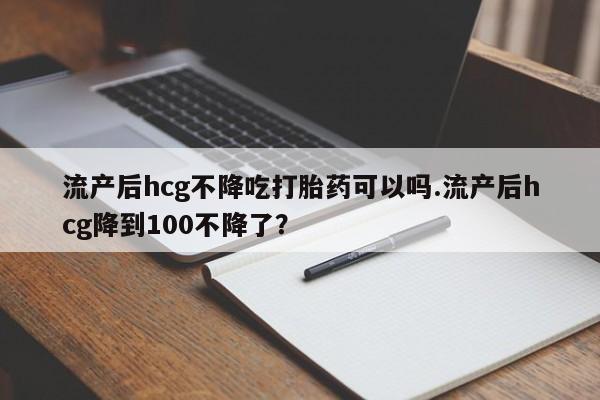 售米非司酮片包邮流产后hcg不降吃打胎药可以吗.流产后hcg降到100不降了？