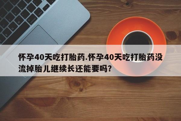 售米非司酮片包邮怀孕40天吃打胎药.怀孕40天吃打胎药没流掉胎儿继续长还能要吗？
