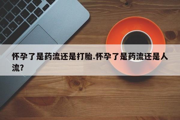 售米非司酮片包邮怀孕了是药流还是打胎.怀孕了是药流还是人流？