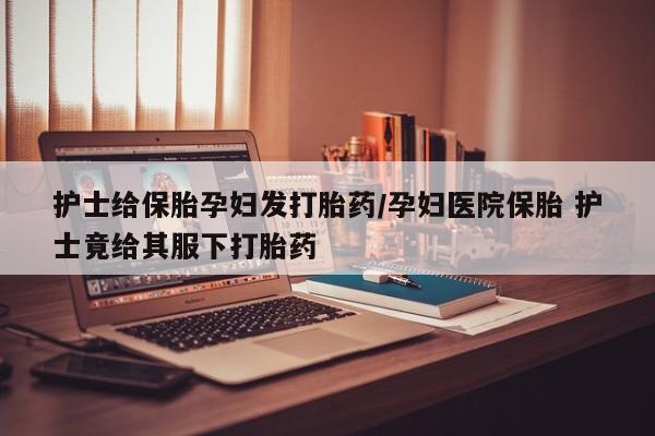 售米非司酮片包邮护士给保胎孕妇发打胎药/孕妇医院保胎 护士竟给其服下打胎药