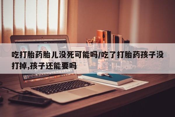 售米非司酮片包邮吃打胎药胎儿没死可能吗/吃了打胎药孩子没打掉,孩子还能要吗