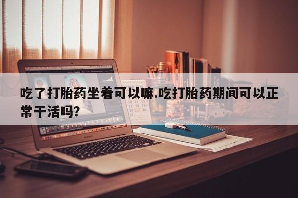 售米非司酮片包邮吃了打胎药坐着可以嘛.吃打胎药期间可以正常干活吗？