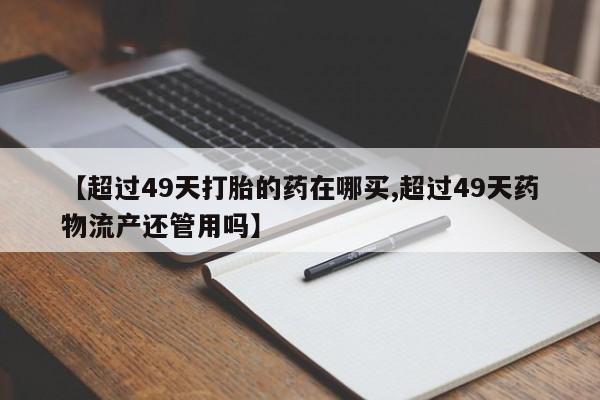 售米非司酮片包邮【超过49天打胎的药在哪买,超过49天药物流产还管用吗】