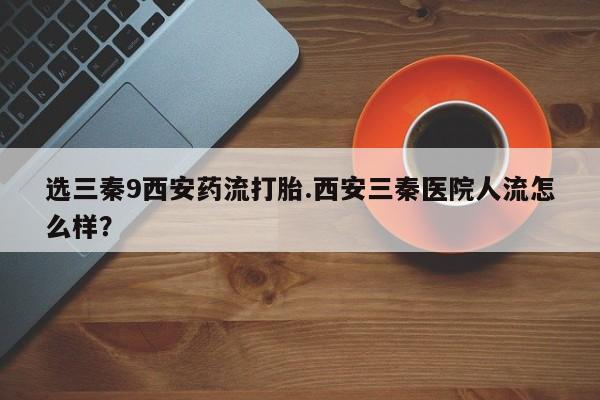 售米非司酮片包邮选三秦9西安药流打胎.西安三秦医院人流怎么样？