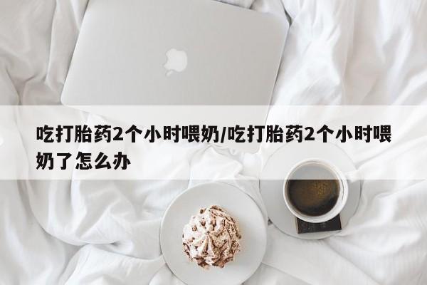 售米非司酮片包邮吃打胎药2个小时喂奶/吃打胎药2个小时喂奶了怎么办
