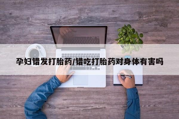 售米非司酮片包邮孕妇错发打胎药/错吃打胎药对身体有害吗