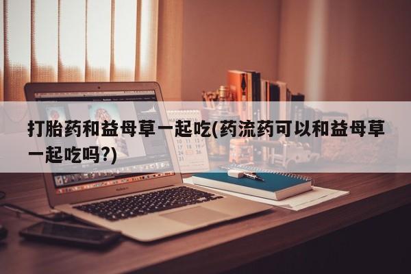 售米非司酮片包邮打胎药和益母草一起吃(药流药可以和益母草一起吃吗?)