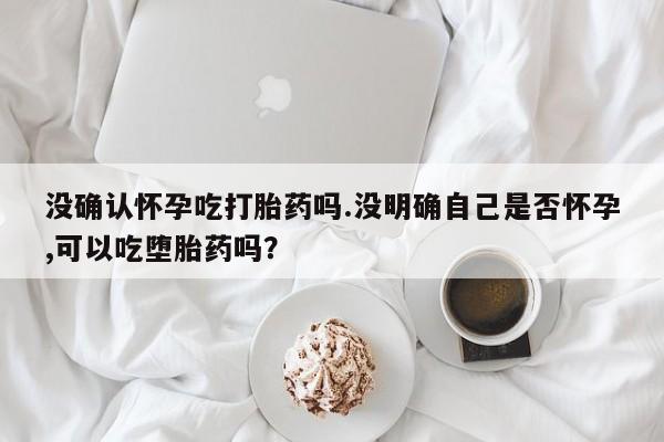 售米非司酮片包邮没确认怀孕吃打胎药吗.没明确自己是否怀孕,可以吃堕胎药吗？