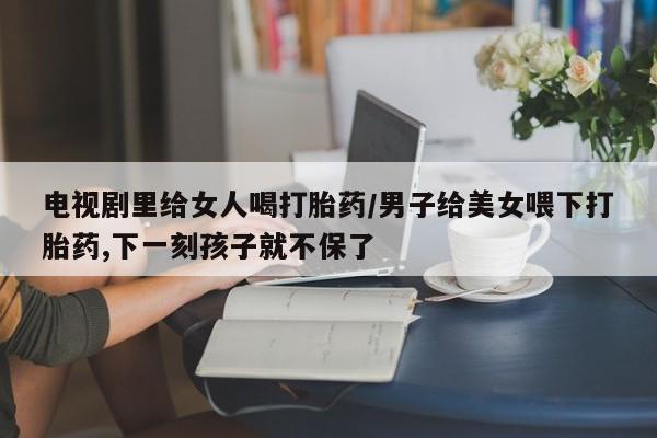 售米非司酮片包邮电视剧里给女人喝打胎药/男子给美女喂下打胎药,下一刻孩子就不保了