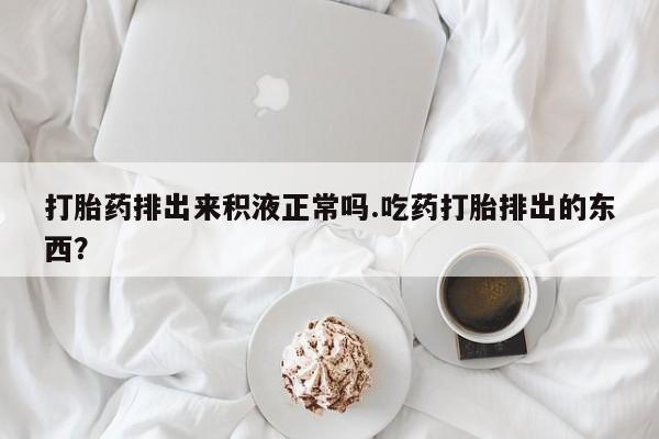 售米非司酮片包邮打胎药排出来积液正常吗.吃药打胎排出的东西？