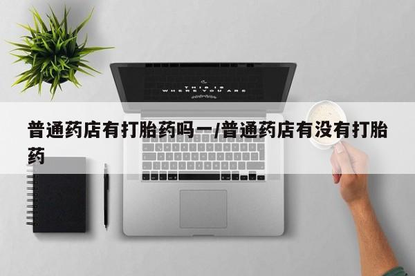 售米非司酮片包邮普通药店有打胎药吗一/普通药店有没有打胎药