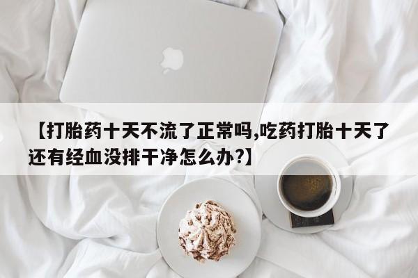 售米非司酮片包邮【打胎药十天不流了正常吗,吃药打胎十天了还有经血没排干净怎么办?】