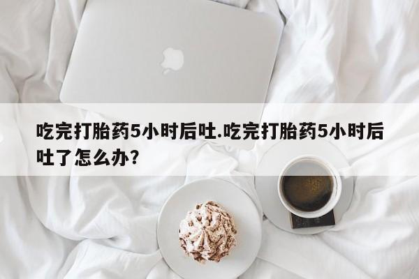售米非司酮片包邮吃完打胎药5小时后吐.吃完打胎药5小时后吐了怎么办？
