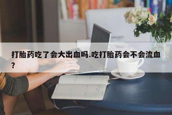售米非司酮片包邮打胎药吃了会大出血吗.吃打胎药会不会流血？