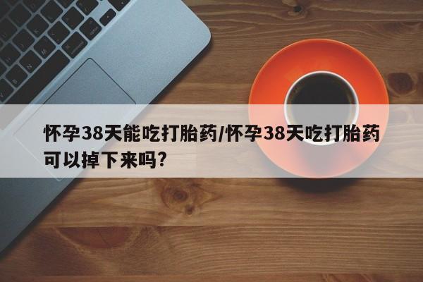 售米非司酮片包邮怀孕38天能吃打胎药/怀孕38天吃打胎药可以掉下来吗?