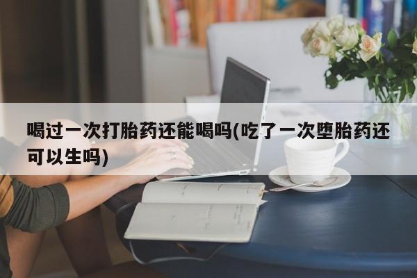 售米非司酮片包邮喝过一次打胎药还能喝吗(吃了一次堕胎药还可以生吗)