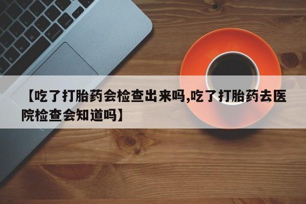 售米非司酮片包邮【吃了打胎药会检查出来吗,吃了打胎药去医院检查会知道吗】