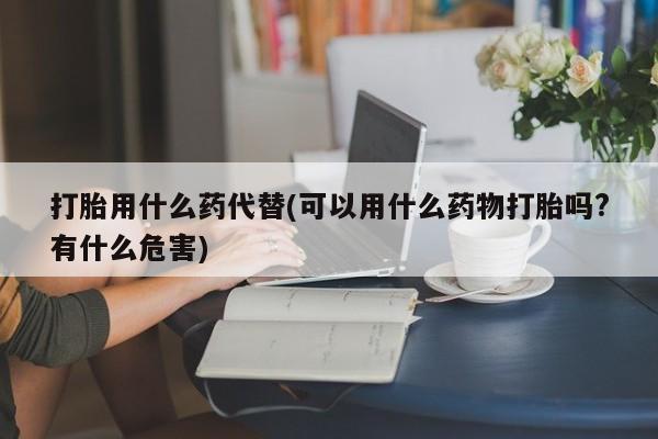 售米非司酮片包邮打胎用什么药代替(可以用什么药物打胎吗?有什么危害)