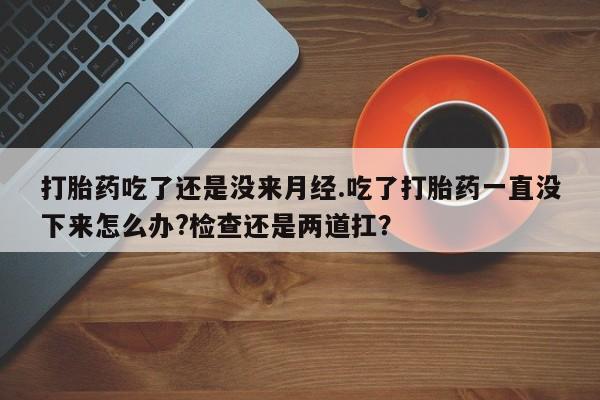 售米非司酮片包邮打胎药吃了还是没来月经.吃了打胎药一直没下来怎么办?检查还是两道扛？