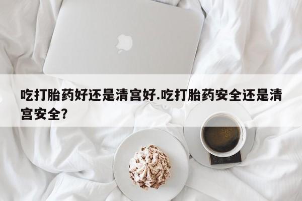 售米非司酮片包邮吃打胎药好还是清宫好.吃打胎药安全还是清宫安全？