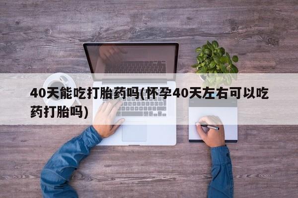 售米非司酮片包邮40天能吃打胎药吗(怀孕40天左右可以吃药打胎吗)