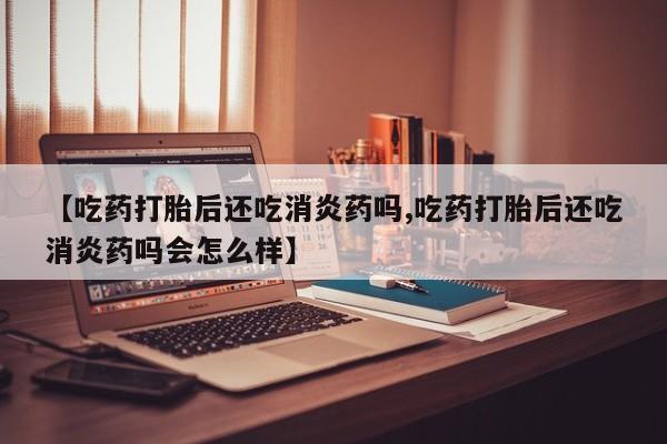 售米非司酮片包邮【吃药打胎后还吃消炎药吗,吃药打胎后还吃消炎药吗会怎么样】