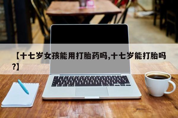 售米非司酮片包邮【十七岁女孩能用打胎药吗,十七岁能打胎吗?】