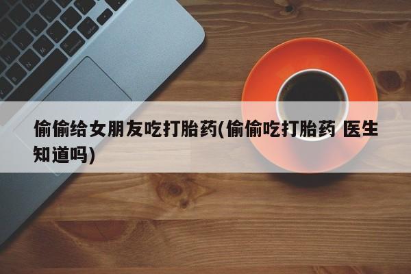 售米非司酮片包邮偷偷给女朋友吃打胎药(偷偷吃打胎药 医生知道吗)
