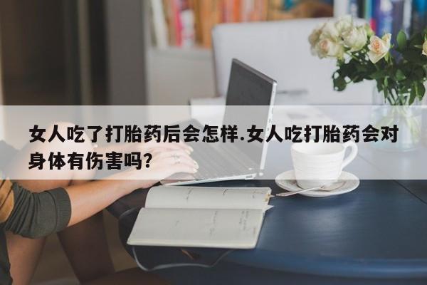 售米非司酮片包邮女人吃了打胎药后会怎样.女人吃打胎药会对身体有伤害吗？