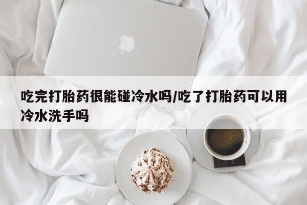 售米非司酮片包邮吃完打胎药很能碰冷水吗/吃了打胎药可以用冷水洗手吗