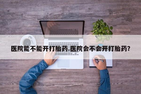 售米非司酮片包邮医院能不能开打胎药.医院会不会开打胎药？