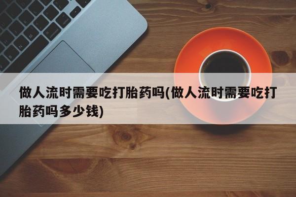 售米非司酮片包邮做人流时需要吃打胎药吗(做人流时需要吃打胎药吗多少钱)