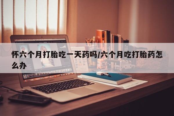 售米非司酮片包邮怀六个月打胎吃一天药吗/六个月吃打胎药怎么办