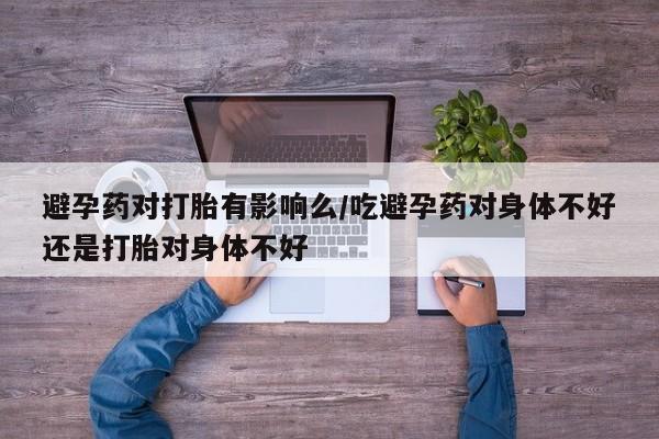 售米非司酮片包邮避孕药对打胎有影响么/吃避孕药对身体不好还是打胎对身体不好
